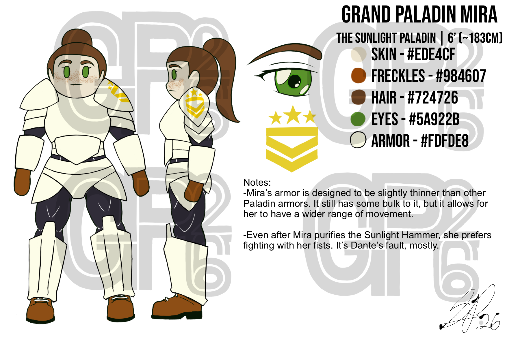 Digital Reference Sheet for Grand Paladin Mira. Two drawings of Mira, one of her facing forward and the other of her facing to the left. She is wearing a full set of pale golden armor. There is a detailed drawing of an eye next to her, and a drawing of her military rank insignia beneath the eye, which is also printed on her left shoulder pad. The insignia is three stars above a bar that sits on top of two chevron arrows pointing downwards, and is gold. Name: Grand Paladin Mira. Title: The Sunlight Paladin. Height: 6 feet or about 183 centimeters. Skin: Light Peach, Hex Code EDE4CF. Freckles: Tan, Hex Code 984607. Hair: Brown, Hex Code 724726. Eyes: Green, Hex Code 5A922B. Armor: Pale Gold, Hex Code FDFDE8. Design Notes: Mira’s armor is designed to be slightly thinner than other Paladin armors. It still has some bulk to it, but allows for her to have a wider range of movement. Even after Mira purifies the Sunlight Hammer, she prefers fighting with her fists. It’s Dante’s fault, mostly.